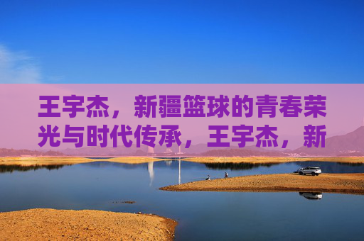 王宇杰,新疆篮球的青春荣光与时代传承,王宇杰,新疆篮球的青春荣光与时代传承