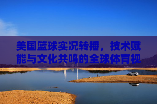 美国篮球实况转播,技术赋能与文化共鸣的全球体育视觉盛宴,美国篮球实况转播,技术赋能与文化共鸣的全球体育视觉盛宴