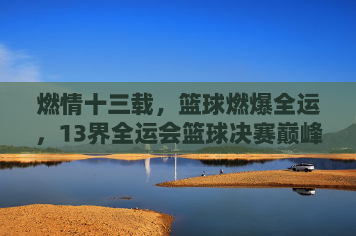 燃情十三载,篮球燃爆全运,13界全运会篮球决赛巅峰对决