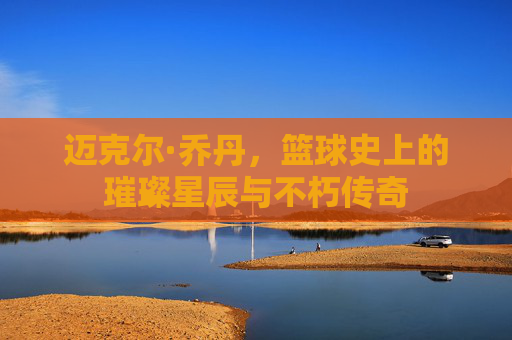 迈克尔·乔丹，篮球史上的璀璨星辰与不朽传奇