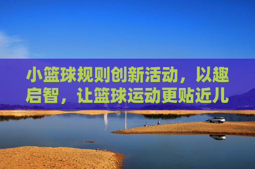 小篮球规则创新活动,以趣启智,让篮球运动更贴近儿童成长,小篮球规则创新活动,以趣启智,让篮球运动更贴近儿童成长
