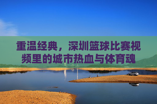 重温经典,深圳篮球比赛视频里的城市热血与体育魂