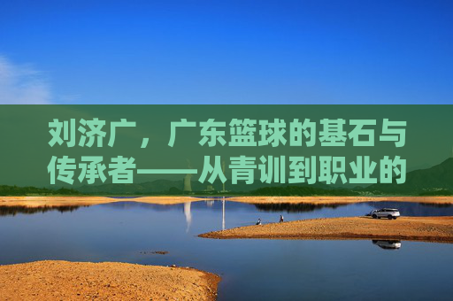 刘济广，广东篮球的基石与传承者——从青训到职业的深耕之路，刘济广，广东篮球的基石与传承者——从青训到职业的深耕之路