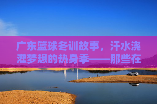 广东篮球冬训故事，汗水浇灌梦想的热身季——那些在训练场挥洒青春的瞬间