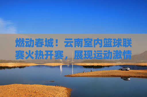 燃动春城！云南室内篮球联赛火热开赛，展现运动激情与地域风采
