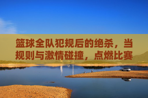 篮球全队犯规后的绝杀，当规则与激情碰撞，点燃比赛的最后一刻