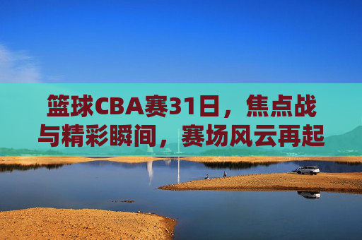 篮球CBA赛31日，焦点战与精彩瞬间，赛场风云再起