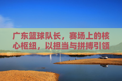 广东篮球队长，赛场上的核心枢纽，以担当与拼搏引领团队荣耀，广东篮球队长，赛场核心枢纽，以担当拼搏引领荣耀
