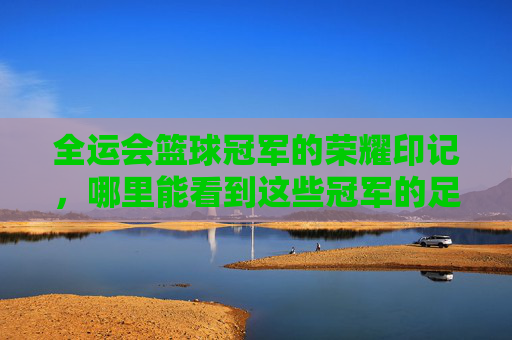全运会篮球冠军的荣耀印记,哪里能看到这些冠军的足迹?