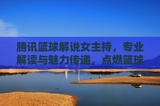 腾讯篮球解说女主持，专业解读与魅力传递，点燃篮球赛场激情的女声力量