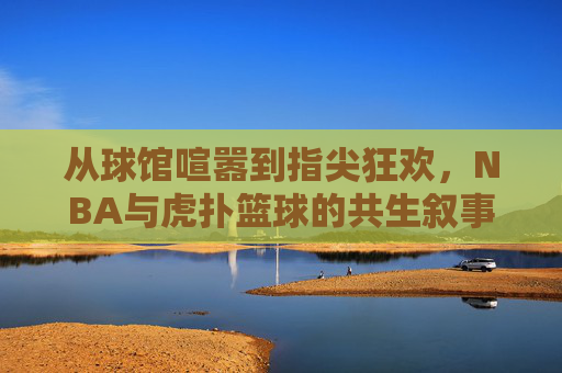 从球馆喧嚣到指尖狂欢，NBA与虎扑篮球的共生叙事