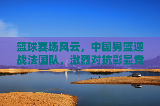 篮球赛场风云，中国男篮迎战法国队，激烈对抗彰显竞技魅力与团队精神，篮球赛场风云，中国男篮迎战法国队，激烈对抗彰显竞技魅力与团队精神