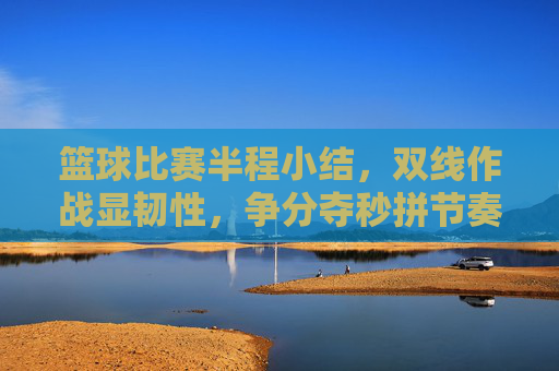 篮球比赛半程小结,双线作战显韧性,争分夺秒拼节奏与策略