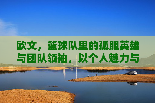 欧文,篮球队里的孤胆英雄与团队领袖,以个人魅力与篮球智慧书写巅峰传奇