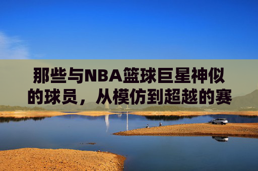 那些与NBA篮球巨星神似的球员,从模仿到超越的赛场轨迹,那些与NBA篮球巨星神似的球员,从模仿到超越的赛场轨迹