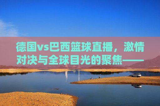 德国vs巴西篮球直播,激情对决与全球目光的聚焦——从德国视角看世界篮球盛事