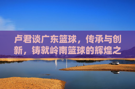 卢君谈广东篮球，传承与创新，铸就岭南篮球的辉煌之路——从传统底蕴到时代新征程的深度解读