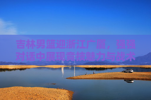 吉林男篮迎浙江广厦,强强对话中展现竞技魅力与战术博弈