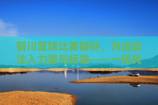 铜川篮球比赛器材,为运动注入力量与标准——一场关于专业装备的深度解读