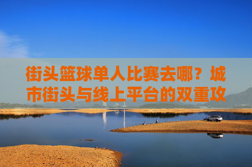 街头篮球单人比赛去哪?城市街头与线上平台的双重攻略