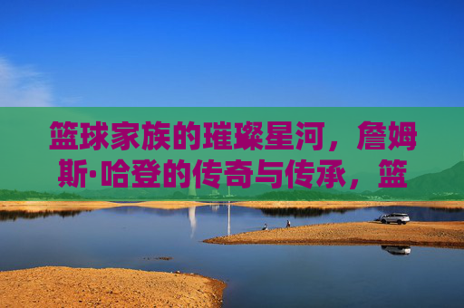 篮球家族的璀璨星河,詹姆斯·哈登的传奇与传承,篮球家族的璀璨星河,詹姆斯·哈登的传奇与传承