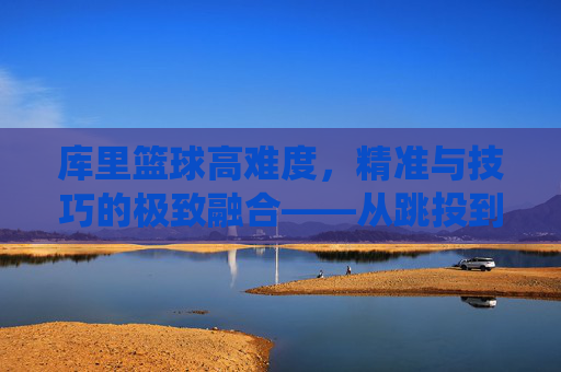 库里篮球高难度,精准与技巧的极致融合——从跳投到三分线外的艺术化演绎,库里篮球高难度,精准与技巧的极致融合——从跳投到三分线外的艺术化演绎