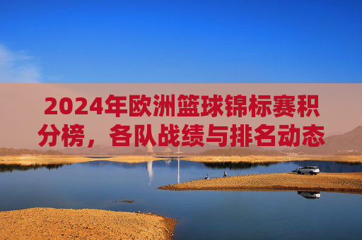 2024年欧洲篮球锦标赛积分榜,各队战绩与排名动态解析,2024欧洲篮球锦标赛积分榜,各队战绩与排名动态解析