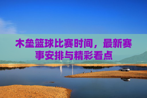 木垒篮球比赛时间，最新赛事安排与精彩看点