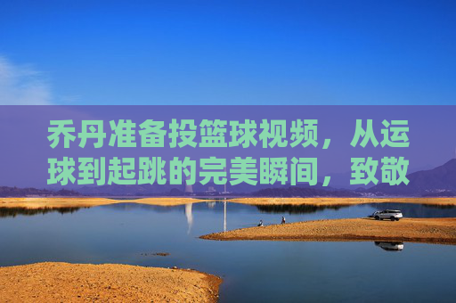 乔丹准备投篮球视频,从运球到起跳的完美瞬间,致敬篮球之神