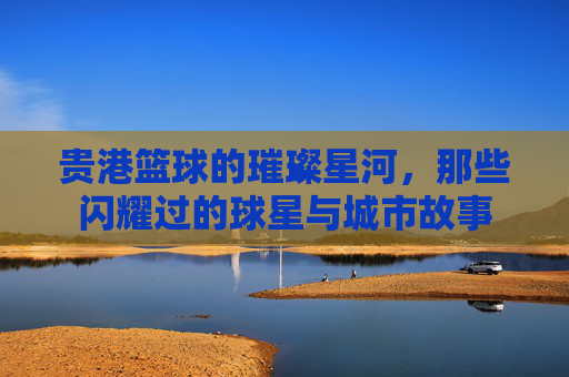贵港篮球的璀璨星河,那些闪耀过的球星与城市故事