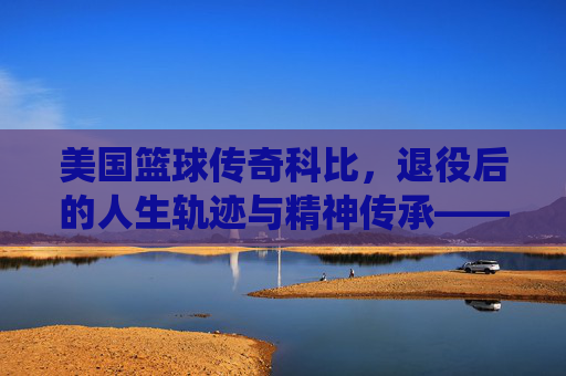 美国篮球传奇科比，退役后的人生轨迹与精神传承——从球场巨星到人生导师的蜕变与坚守