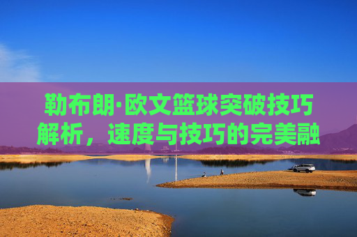 勒布朗·欧文篮球突破技巧解析,速度与技巧的完美融合