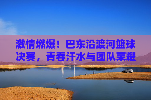 激情燃爆！巴东沿渡河篮球决赛，青春汗水与团队荣耀的碰撞，激情燃爆！巴东沿渡河篮球决赛，青春汗水与团队荣耀的碰撞
