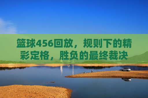 篮球456回放，规则下的精彩定格，胜负的最终裁决