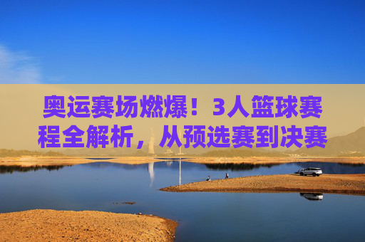 奥运赛场燃爆!3人篮球赛程全解析,从预选赛到决赛的激情对决