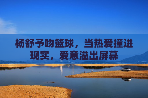 杨舒予吻篮球,当热爱撞进现实,爱意溢出屏幕