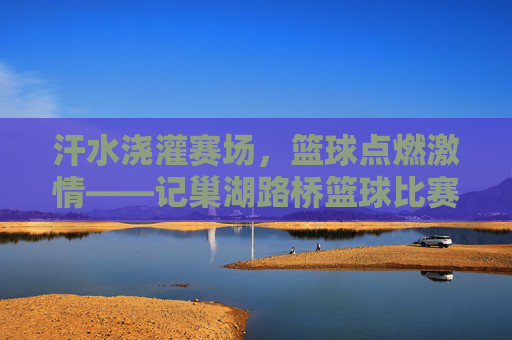 汗水浇灌赛场,篮球点燃激情——记巢湖路桥篮球比赛