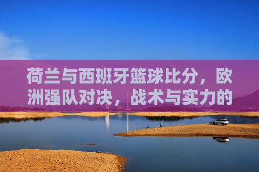 荷兰与西班牙篮球比分,欧洲强队对决,战术与实力的激烈博弈,荷兰vs西班牙篮球对决,战术与实力的激烈博弈,欧洲强队对决的比分与博弈