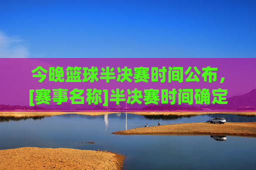 今晚篮球半决赛时间公布，[赛事名称]半决赛时间确定，两队争夺晋级权