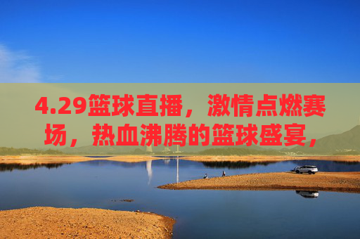 4.29篮球直播，激情点燃赛场，热血沸腾的篮球盛宴，29篮球直播，激情点燃赛场，热血沸腾的篮球盛宴