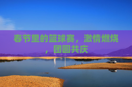 春节里的篮球赛,激情燃烧,团圆共庆
