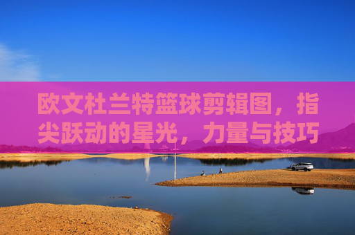 欧文杜兰特篮球剪辑图,指尖跃动的星光,力量与技巧的视觉碰撞