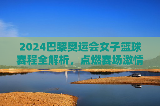 2024巴黎奥运会女子篮球赛程全解析，点燃赛场激情，见证巾帼篮球的璀璨星河