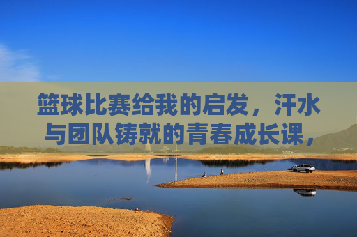 篮球比赛给我的启发，汗水与团队铸就的青春成长课，篮球比赛给我的启发，汗水与团队铸就的青春成长课