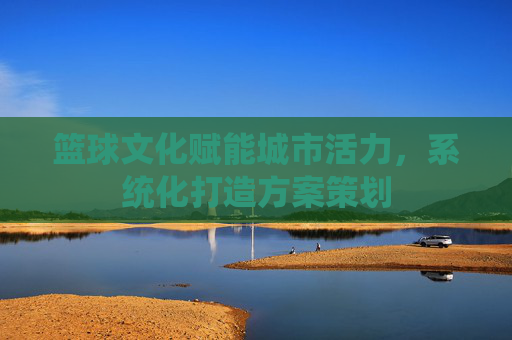 篮球文化赋能城市活力,系统化打造方案策划