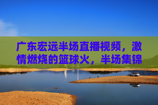 广东宏远半场直播视频，激情燃烧的篮球火，半场集锦里重温赛场热血，广东宏远半场直播视频，激情燃烧的篮球火，半场集锦里重温赛场热血
