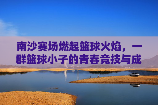 南沙赛场燃起篮球火焰,一群篮球小子的青春竞技与成长故事