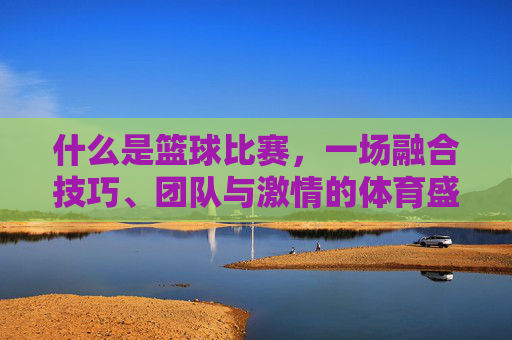 什么是篮球比赛,一场融合技巧、团队与激情的体育盛宴