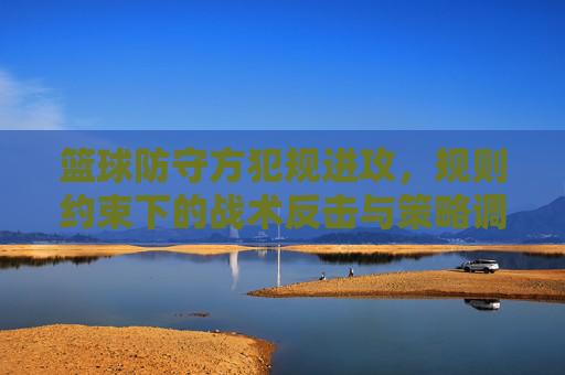 篮球防守方犯规进攻,规则约束下的战术反击与策略调整