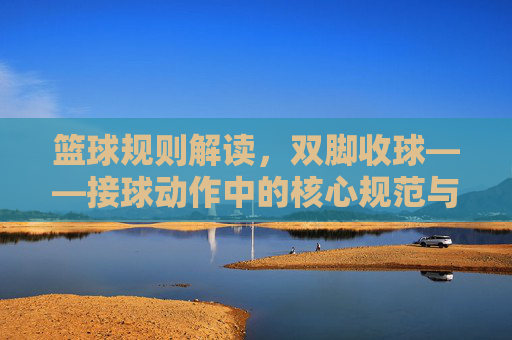 篮球规则解读，双脚收球——接球动作中的核心规范与裁判判罚要点